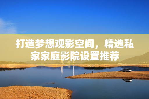 打造梦想观影空间，精选私家家庭影院设置推荐