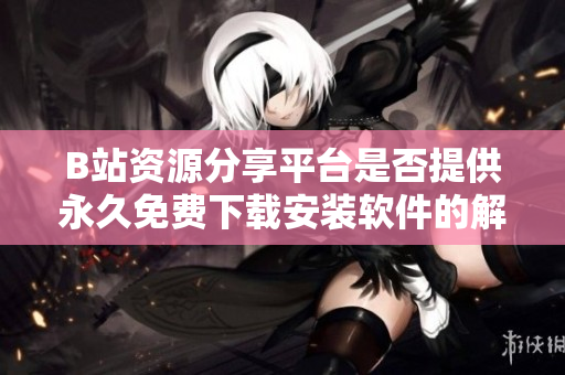 B站资源分享平台是否提供永久免费下载安装软件的解答