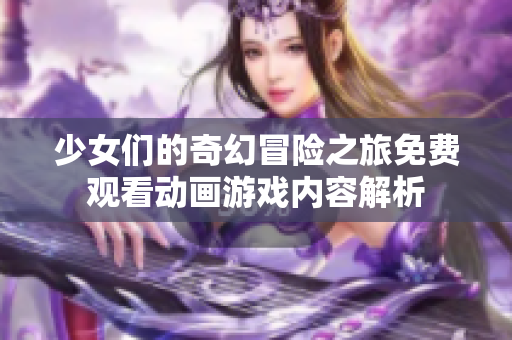 少女们的奇幻冒险之旅免费观看动画游戏内容解析