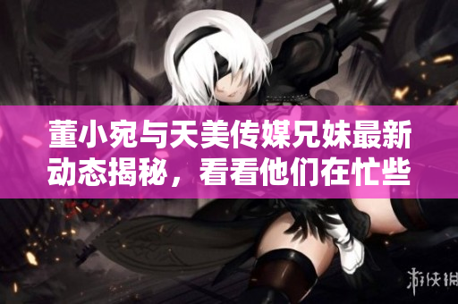 董小宛与天美传媒兄妹最新动态揭秘，看看他们在忙些什么