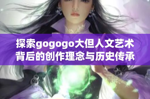 探索gogogo大但人文艺术背后的创作理念与历史传承