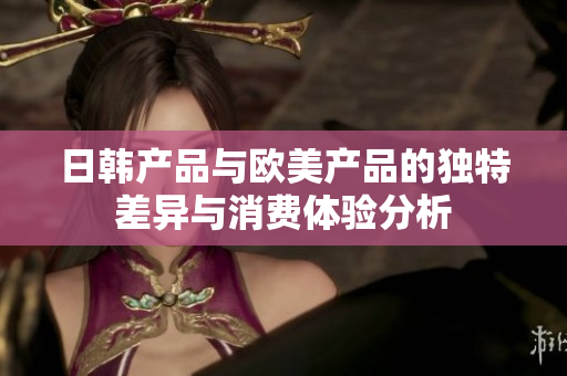 日韩产品与欧美产品的独特差异与消费体验分析