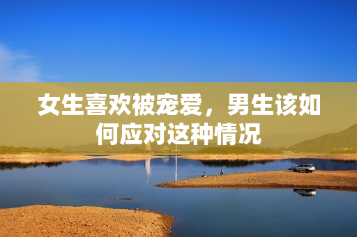 女生喜欢被宠爱，男生该如何应对这种情况