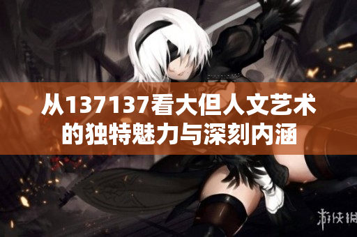 从137137看大但人文艺术的独特魅力与深刻内涵