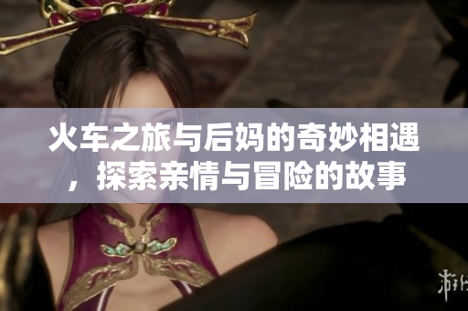 火车之旅与后妈的奇妙相遇，探索亲情与冒险的故事