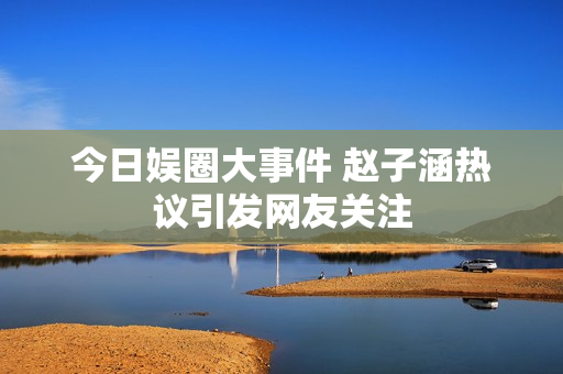 今日娱圈大事件 赵子涵热议引发网友关注