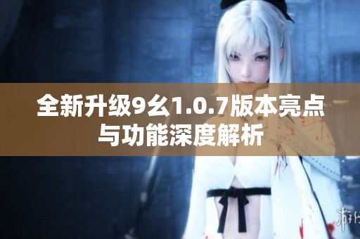 全新升级9幺1.0.7版本亮点与功能深度解析