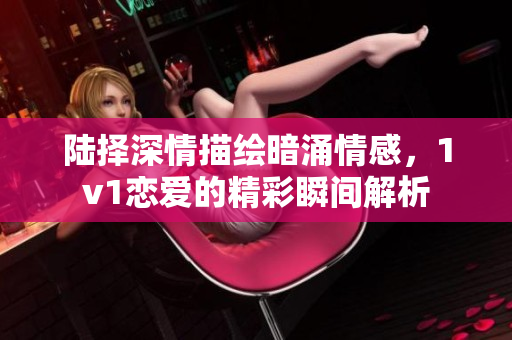 陆择深情描绘暗涌情感，1v1恋爱的精彩瞬间解析