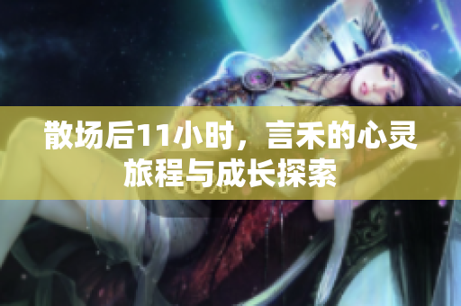 散场后11小时，言禾的心灵旅程与成长探索