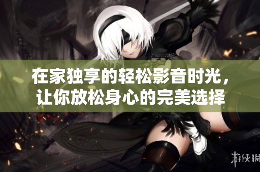 在家独享的轻松影音时光，让你放松身心的完美选择