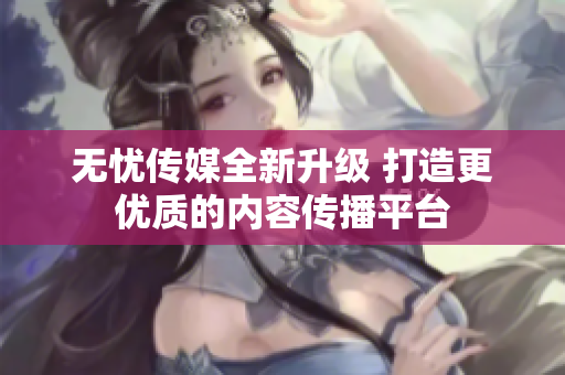 无忧传媒全新升级 打造更优质的内容传播平台