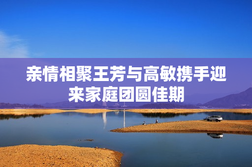 亲情相聚王芳与高敏携手迎来家庭团圆佳期
