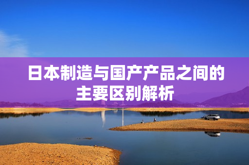 日本制造与国产产品之间的主要区别解析