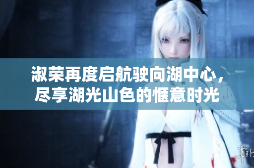 淑荣再度启航驶向湖中心，尽享湖光山色的惬意时光