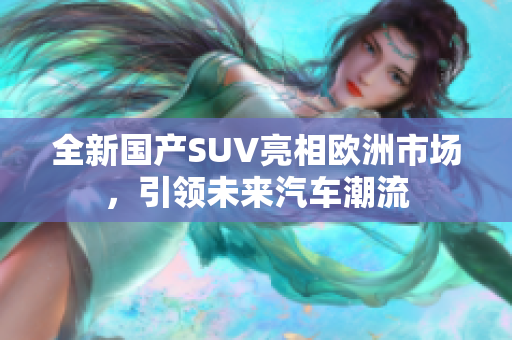 全新国产SUV亮相欧洲市场，引领未来汽车潮流