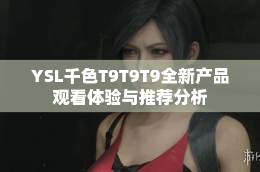 YSL千色T9T9T9全新产品观看体验与推荐分析