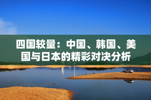 四国较量：中国、韩国、美国与日本的精彩对决分析