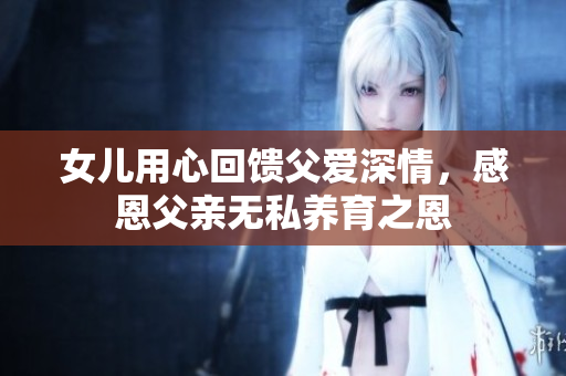女儿用心回馈父爱深情，感恩父亲无私养育之恩