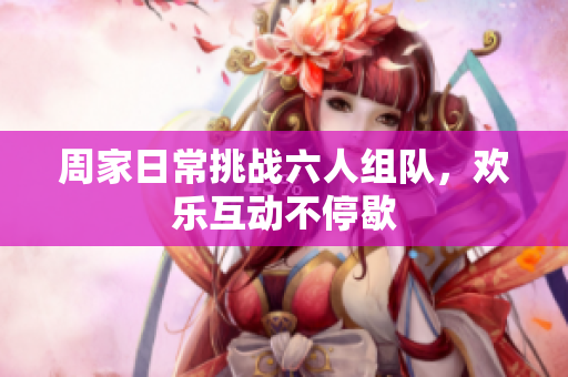 周家日常挑战六人组队，欢乐互动不停歇