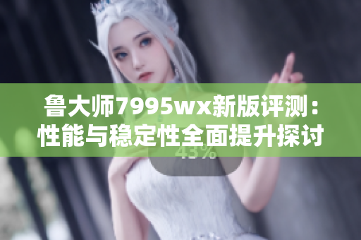 鲁大师7995wx新版评测：性能与稳定性全面提升探讨