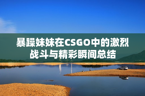 暴躁妹妹在CSGO中的激烈战斗与精彩瞬间总结
