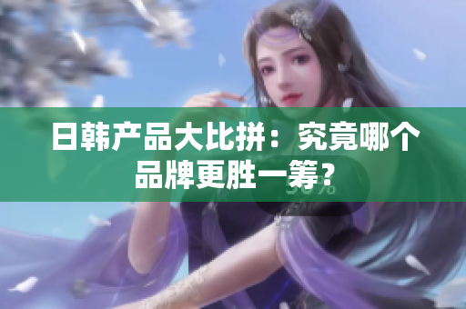 日韩产品大比拼：究竟哪个品牌更胜一筹？