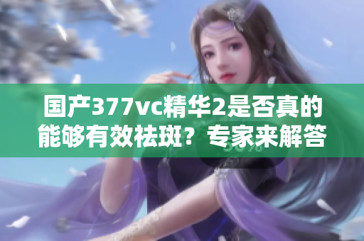 国产377vc精华2是否真的能够有效祛斑？专家来解答