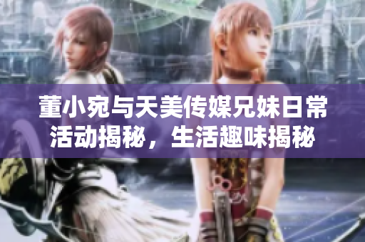 董小宛与天美传媒兄妹日常活动揭秘，生活趣味揭秘
