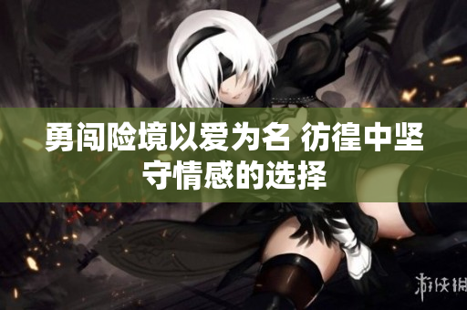 勇闯险境以爱为名 彷徨中坚守情感的选择