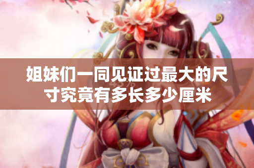 姐妹们一同见证过最大的尺寸究竟有多长多少厘米