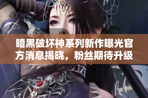 暗黑破坏神系列新作曝光官方消息揭晓，粉丝期待升级