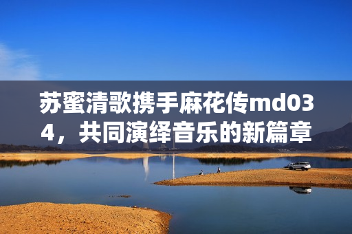 苏蜜清歌携手麻花传md034，共同演绎音乐的新篇章