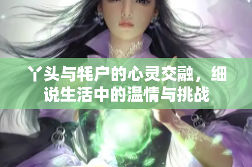 丫头与牦户的心灵交融，细说生活中的温情与挑战