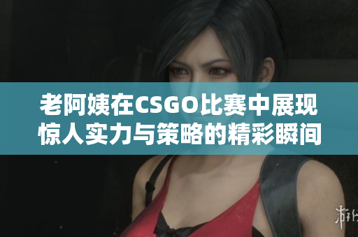 老阿姨在CSGO比赛中展现惊人实力与策略的精彩瞬间