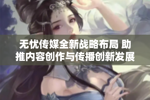无忧传媒全新战略布局 助推内容创作与传播创新发展
