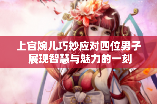 上官婉儿巧妙应对四位男子 展现智慧与魅力的一刻