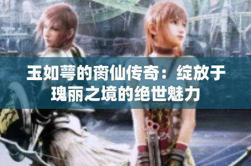 玉如萼的脔仙传奇：绽放于瑰丽之境的绝世魅力