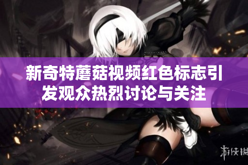 新奇特蘑菇视频红色标志引发观众热烈讨论与关注