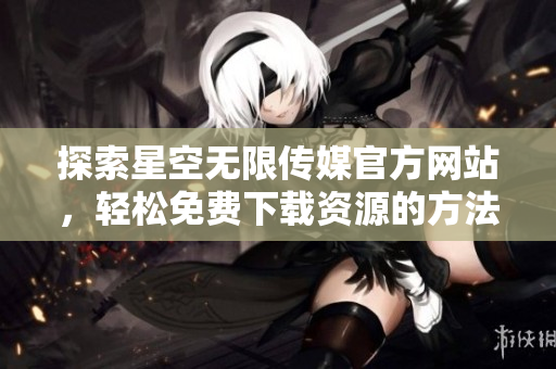 探索星空无限传媒官方网站，轻松免费下载资源的方法与步骤