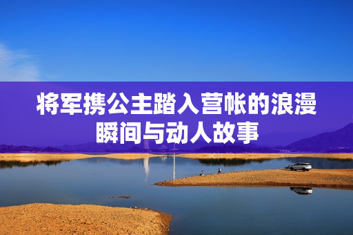 将军携公主踏入营帐的浪漫瞬间与动人故事