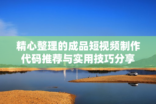 精心整理的成品短视频制作代码推荐与实用技巧分享