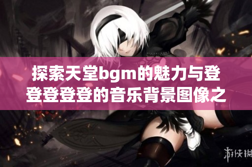 探索天堂bgm的魅力与登登登登登的音乐背景图像之美