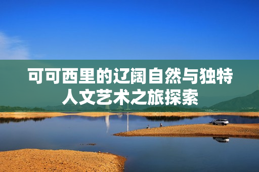 可可西里的辽阔自然与独特人文艺术之旅探索