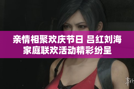 亲情相聚欢庆节日 吕红刘海家庭联欢活动精彩纷呈