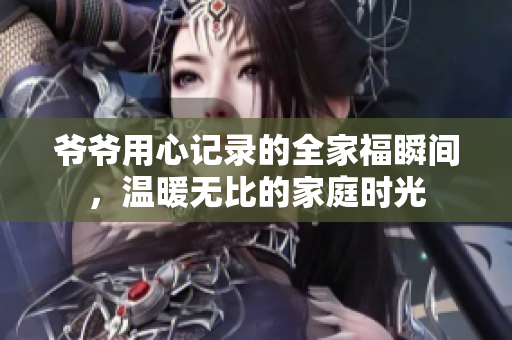爷爷用心记录的全家福瞬间，温暖无比的家庭时光