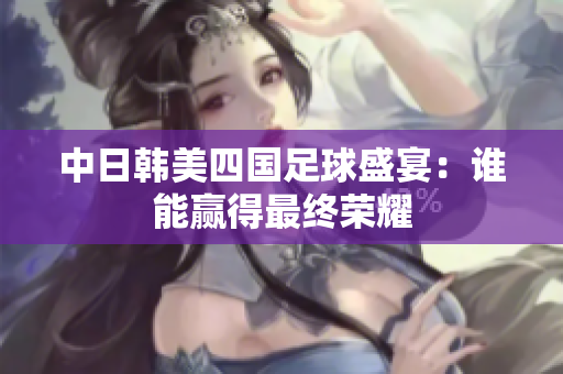 中日韩美四国足球盛宴：谁能赢得最终荣耀