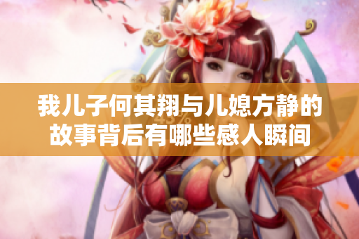 我儿子何其翔与儿媳方静的故事背后有哪些感人瞬间