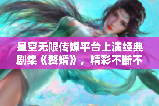星空无限传媒平台上演经典剧集《赘婿》，精彩不断不容错过