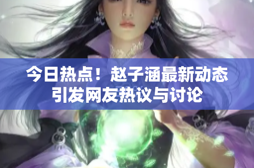 今日热点！赵子涵最新动态引发网友热议与讨论