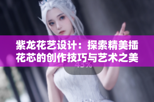 紫龙花艺设计：探索精美插花芯的创作技巧与艺术之美